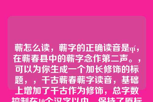 蕲怎么读,蕲字的正确读音是qí,在蕲春县中的蕲字念作第二声。,可以为你生成一个加长修饰的标题,,千古蕲春蕲字读音,基础上增加了千古作为修饰,总字数控制在10个汉字以内,保持了原标题的核心内容。