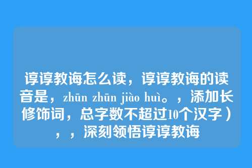 谆谆教诲怎么读，谆谆教诲的读音是，zhūn zhūn jiào huì。，添加长修饰词，总字数不超过10个汉字），，深刻领悟谆谆教诲