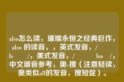 also怎么读,璀璨永恒之经典巨作,also 的读音,,英式发音,/ˈɔːlsəʊ/,美式发音,/ˈɔːlsoʊ/,中文谐音参考,奥-搜(注意轻读,奥类似all的发音,搜短促)。
