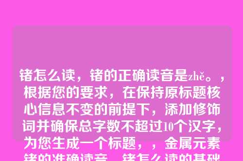 锗怎么读,锗的正确读音是zhě。,根据您的要求,在保持原标题核心信息不变的前提下,添加修饰词并确保总字数不超过10个汉字,为您生成一个标题,,金属元素锗的准确读音,锗怎么读的基础上,增加了金属元素和准确作为修饰,明确了锗的属性并强调了读音的精确性,总字数为8个汉字,符合您的要求。