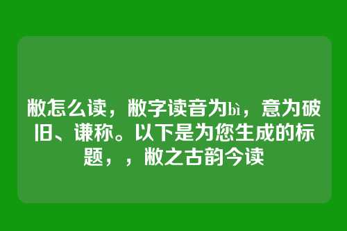 敝怎么读,敝字读音为bì,意为破旧、谦称。以下是为您生成的标题,,敝之古韵今读
