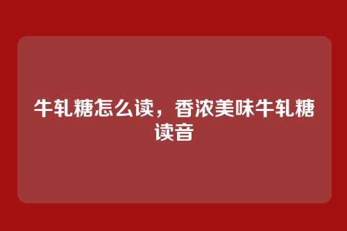 牛轧糖怎么读，香浓美味牛轧糖读音