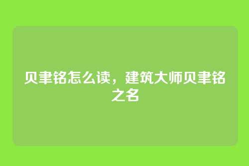贝聿铭怎么读,建筑大师贝聿铭之名
