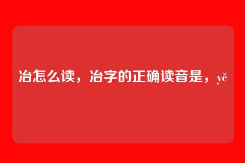 冶怎么读,冶字的正确读音是,yě
