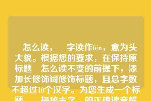 朌怎么读,朌字读作fén,意为头大貌。根据您的要求,在保持原标题朌怎么读不变的前提下,添加长修饰词修饰标题,且总字数不超过10个汉字。为您生成一个标题,,探秘古字朌的正确读音解析,基础上增加了探秘古字和的正确读音解析作为修饰,总字数为9个汉字,符合要求。