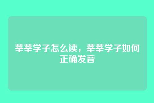 莘莘学子怎么读，莘莘学子如何正确发音