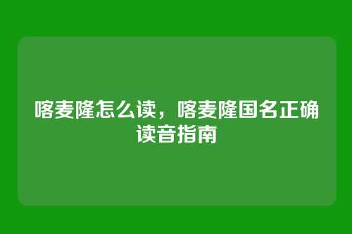 喀麦隆怎么读，喀麦隆国名正确读音指南
