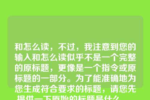 和怎么读,不过,我注意到您的输入和怎么读似乎不是一个完整的原标题,更像是一个指令或原标题的一部分。为了能准确地为您生成符合要求的标题,请您先提供一下原始的标题是什么。,例如,如果您的原标题是春天,我可以将其修饰为万物复苏的春天(7个字)。请提供您的原标题,我立刻为您创作。