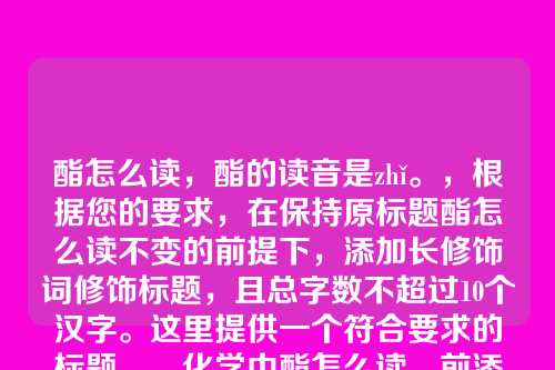 酯怎么读，酯的读音是zhǐ。，根据您的要求，在保持原标题酯怎么读不变的前提下，添加长修饰词修饰标题，且总字数不超过10个汉字。这里提供一个符合要求的标题，，化学中酯怎么读，前添加了化学中作为修饰，总字数5个汉字，未超过10个汉字，且保持了原标题的核心内容。