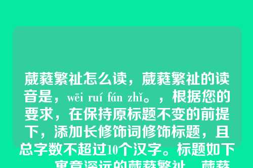 葳蕤繁祉怎么读,葳蕤繁祉的读音是,wēi ruí fán zhǐ。,根据您的要求,在保持原标题不变的前提下,添加长修饰词修饰标题,且总字数不超过10个汉字。标题如下,,寓意深远的葳蕤繁祉,葳蕤繁祉为4字,添加寓意深远的作为修饰词,总字数9字,符合要求。)