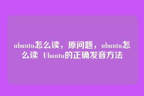 ubuntu怎么读,原问题,ubuntu怎么读 Ubuntu的正确发音方法