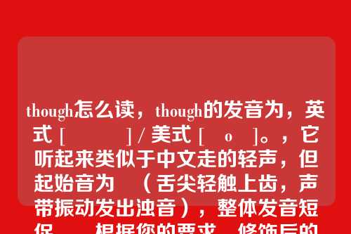 though怎么读，though的发音为，英式 [ðəʊ] / 美式 [ðoʊ]。，它听起来类似于中文走的轻声，但起始音为ð（舌尖轻触上齿，声带振动发出浊音），整体发音短促。，根据您的要求，修饰后的标题如下，，巧妙掌握though的发音，though怎么读为4字，修饰后标题为8字，符合要求。）
