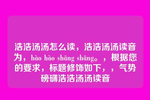 浩浩汤汤怎么读,浩浩汤汤读音为,hào hào shāng shāng。,根据您的要求,标题修饰如下,,气势磅礴浩浩汤汤读音
