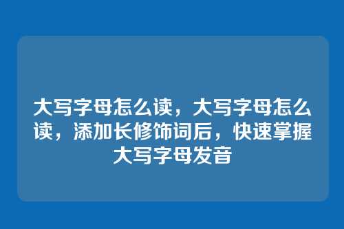 大写字母怎么读,大写字母怎么读,添加长修饰词后,快速掌握大写字母发音