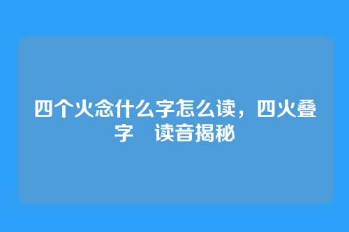 四个火念什么字怎么读,四火叠字燚读音揭秘